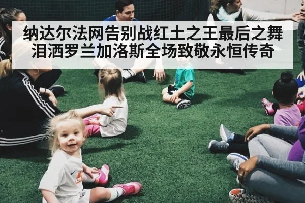 纳达尔法网告别战红土之王最后之舞泪洒罗兰加洛斯全场致敬永恒传奇
